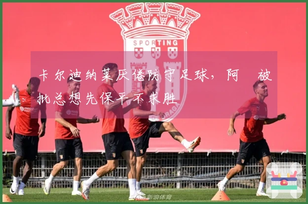 卡尔迪纳莱厌倦防守足球，阿囧被批总想先保平不求胜