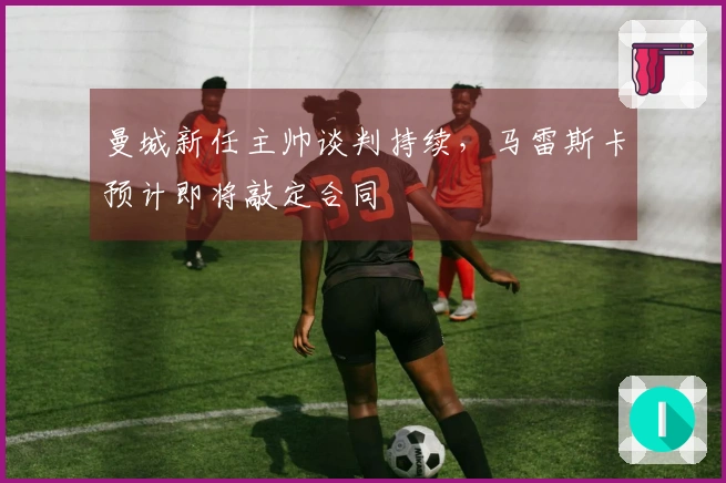 曼城新任主帅谈判持续，马雷斯卡预计即将敲定合同