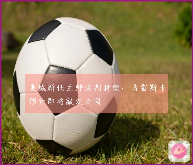 曼城新任主帅谈判持续，马雷斯卡预计即将敲定合同