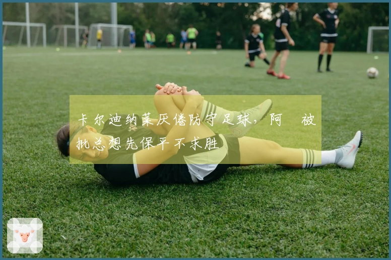 卡尔迪纳莱厌倦防守足球，阿囧被批总想先保平不求胜